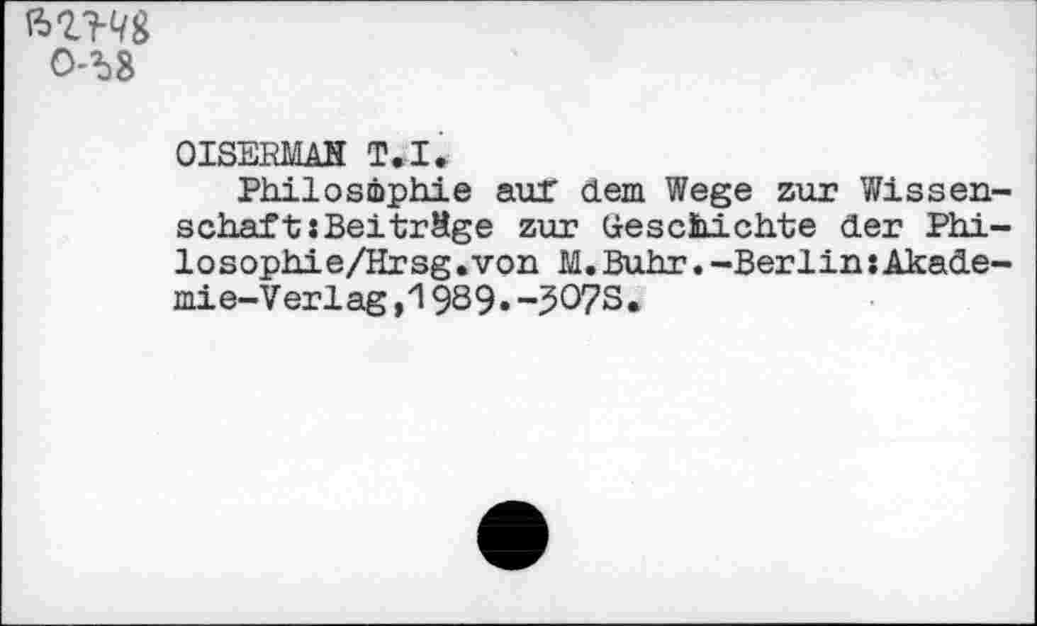 ﻿0-^8
OISERMAH T.I.
Philosophie auf dem Wege zur Wissenschaf t: Beiträge zur Geschichte der Phi-losophie/Hrsg.von M.Buhr.-Berlin«Akademie- Verlag ,19S9» -5O7S.